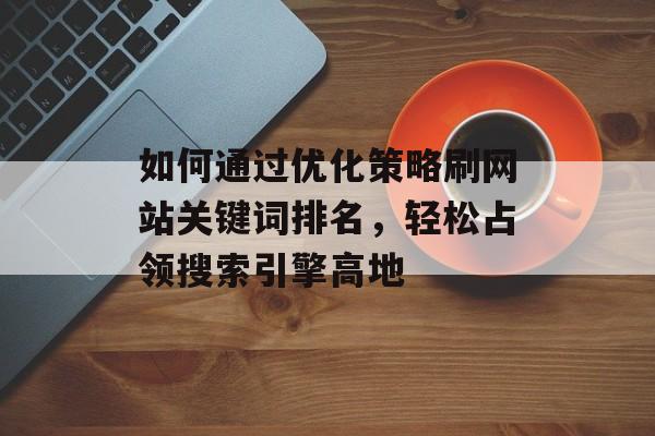 如何通过优化策略刷网站关键词排名,轻松占领搜索引擎高地 如何通过优化策略刷网站关键词排名,轻松占领搜索引擎高地