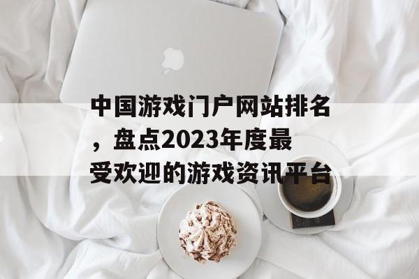 中国游戏门户网站排名,盘点2023年度最受欢迎的游戏资讯平台 中国游戏门户网站排名,盘点2023年度最受欢迎的游戏资讯平台