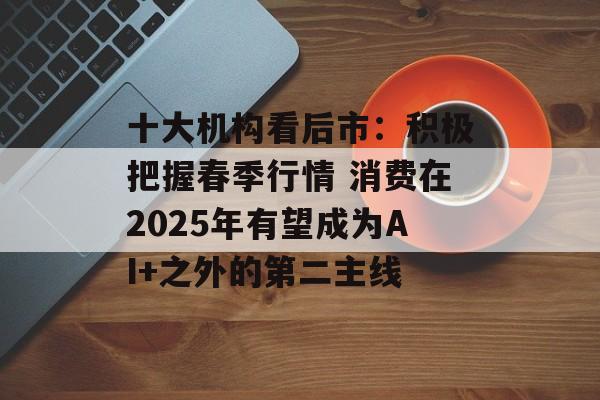 十大机构看后市:积极把握春季行情 消费在2025年有望成为AI+之外的第二主线 十大机构看后市:积极把握春季行情 消费在2025年有望成为AI+之外的第二主线