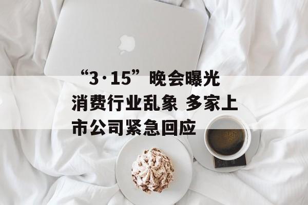 “3·15”晚会曝光消费行业乱象 多家上市公司紧急回应 “3·15”晚会曝光消费行业乱象 多家上市公司紧急回应
