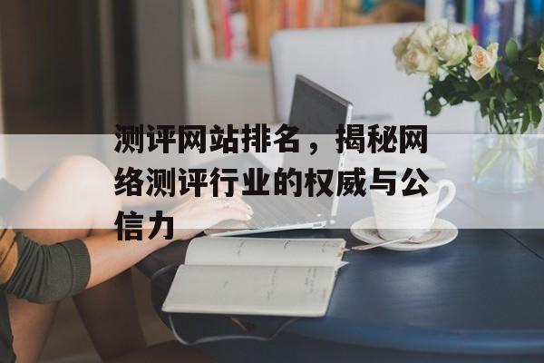 测评网站排名,揭秘网络测评行业的权威与公信力 测评网站排名,揭秘网络测评行业的权威与公信力