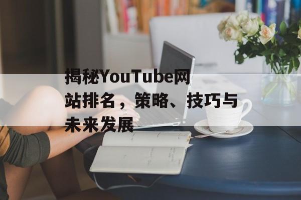 揭秘YouTube网站排名,策略、技巧与未来发展 揭秘YouTube网站排名,策略、技巧与未来发展