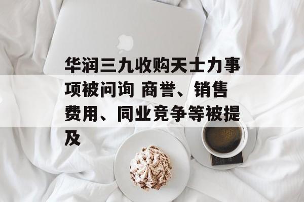 华润三九收购天士力事项被问询 商誉、销售费用、同业竞争等被提及 华润三九收购天士力事项被问询 商誉、销售费用、同业竞争等被提及