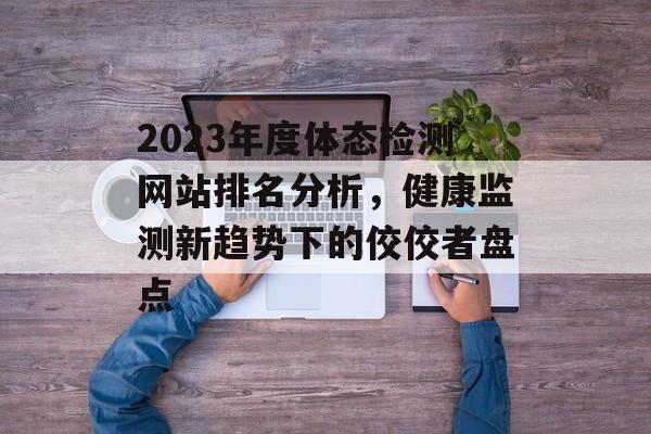 2023年度体态检测网站排名分析,健康监测新趋势下的佼佼者盘点 2023年度体态检测网站排名分析,健康监测新趋势下的佼佼者盘点