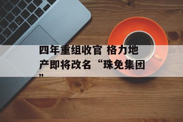 四年重组收官 格力地产即将改名“珠免集团” 四年重组收官 格力地产即将改名“珠免集团”
