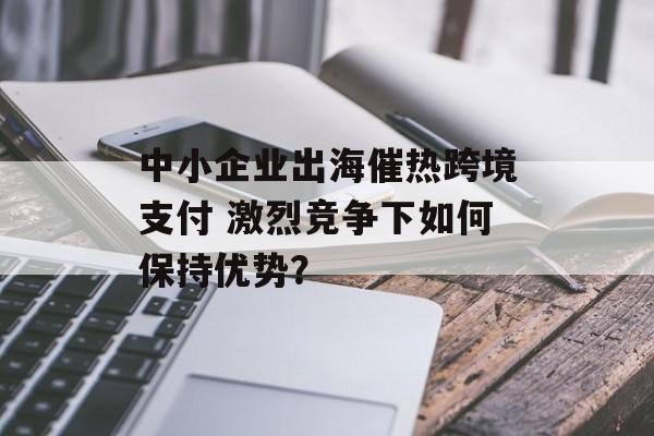 中小企业出海催热跨境支付 激烈竞争下如何保持优势? 中小企业出海催热跨境支付 激烈竞争下如何保持优势?