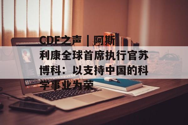 CDF之声 | 阿斯利康全球首席执行官苏博科:以支持中国的科学事业为荣 CDF之声 | 阿斯利康全球首席执行官苏博科:以支持中国的科学事业为荣