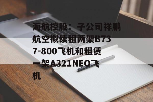 海航控股:子公司祥鹏航空拟续租两架B737-800飞机和租赁一架A321NEO飞机 海航控股:子公司祥鹏航空拟续租两架B737-800飞机和租赁一架A321NEO飞机