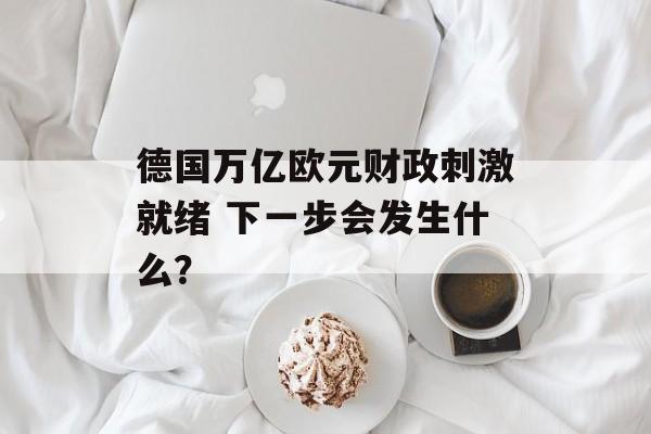 德国万亿欧元财政刺激就绪 下一步会发生什么? 德国万亿欧元财政刺激就绪 下一步会发生什么?