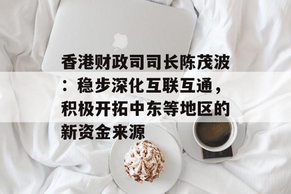 香港财政司司长陈茂波:稳步深化互联互通,积极开拓中东等地区的新资金来源 香港财政司司长陈茂波:稳步深化互联互通,积极开拓中东等地区的新资金来源