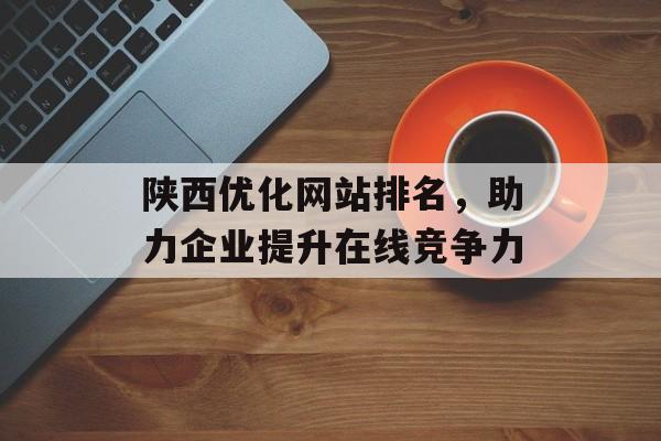 陕西优化网站排名,助力企业提升在线竞争力 陕西优化网站排名,助力企业提升在线竞争力