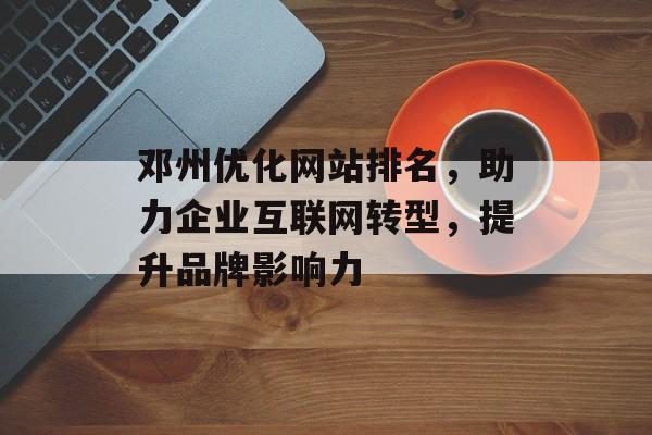 邓州优化网站排名,助力企业互联网转型,提升品牌影响力 邓州优化网站排名,助力企业互联网转型,提升品牌影响力