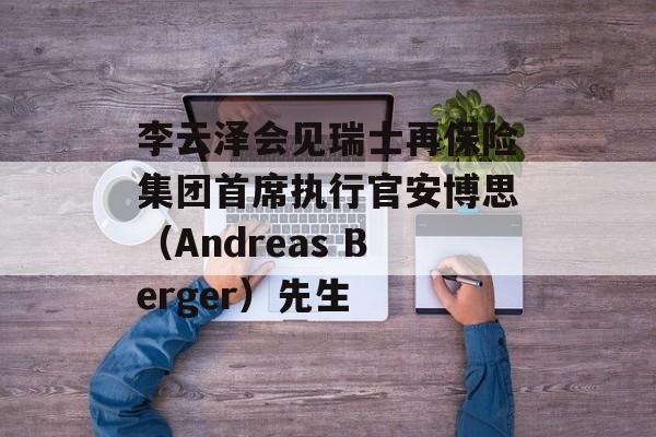李云泽会见瑞士再保险集团首席执行官安博思(Andreas Berger)先生 李云泽会见瑞士再保险集团首席执行官安博思(Andreas Berger)先生