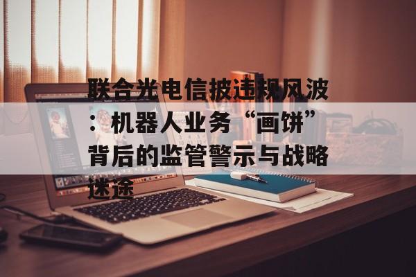 联合光电信披违规风波:机器人业务“画饼”背后的监管警示与战略迷途 联合光电信披违规风波:机器人业务“画饼”背后的监管警示与战略迷途