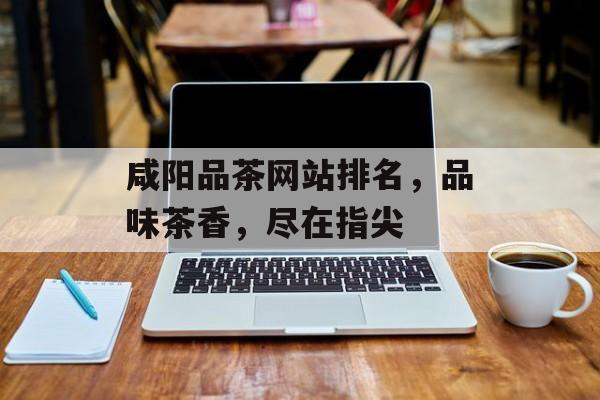 咸阳品茶网站排名,品味茶香,尽在指尖 咸阳品茶网站排名,品味茶香,尽在指尖