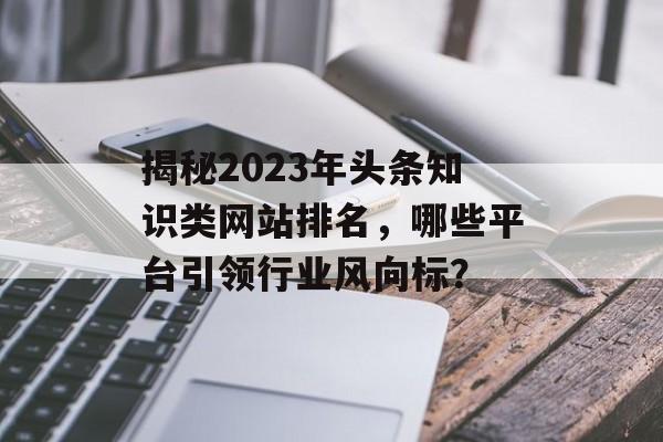 揭秘2023年头条知识类网站排名,哪些平台引领行业风向标? 揭秘2023年头条知识类网站排名,哪些平台引领行业风向标?