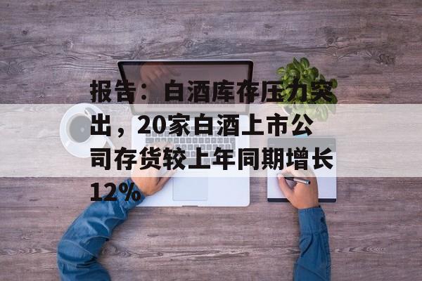 报告:白酒库存压力突出,20家白酒上市公司存货较上年同期增长12% 报告:白酒库存压力突出,20家白酒上市公司存货较上年同期增长12%