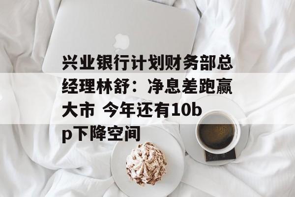 兴业银行计划财务部总经理林舒:净息差跑赢大市 今年还有10bp下降空间 兴业银行计划财务部总经理林舒:净息差跑赢大市 今年还有10bp下降空间