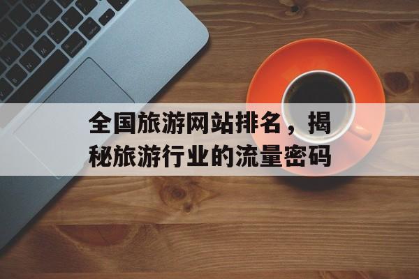 全国旅游网站排名,揭秘旅游行业的流量密码 全国旅游网站排名,揭秘旅游行业的流量密码