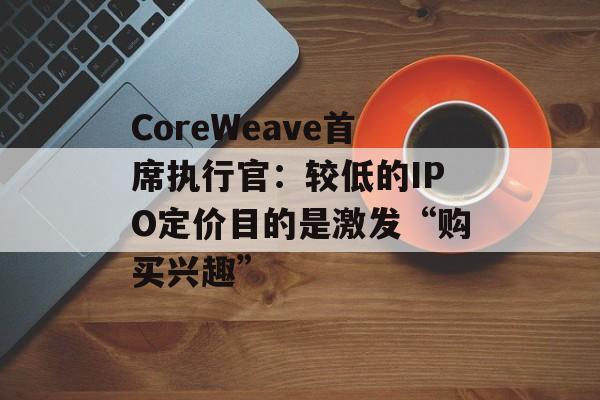 CoreWeave首席执行官:较低的IPO定价目的是激发“购买兴趣” CoreWeave首席执行官:较低的IPO定价目的是激发“购买兴趣”