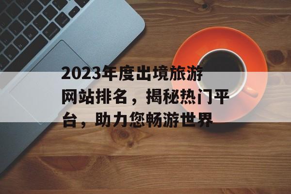 2023年度出境旅游网站排名,揭秘热门平台,助力您畅游世界 2023年度出境旅游网站排名,揭秘热门平台,助力您畅游世界