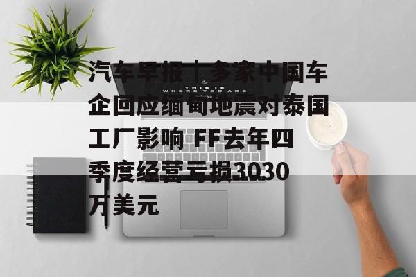 汽车早报|多家中国车企回应缅甸地震对泰国工厂影响 FF去年四季度经营亏损3030万美元 汽车早报|多家中国车企回应缅甸地震对泰国工厂影响 FF去年四季度经营亏损3030万美元