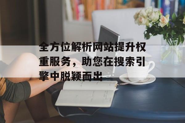 全方位解析网站提升权重服务,助您在搜索引擎中脱颖而出 全方位解析网站提升权重服务,助您在搜索引擎中脱颖而出