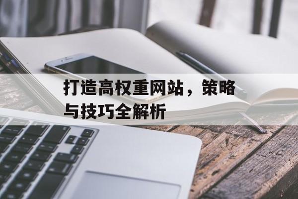 打造高权重网站,策略与技巧全解析 打造高权重网站,策略与技巧全解析