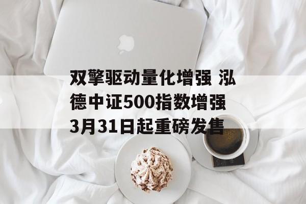 双擎驱动量化增强 泓德中证500指数增强3月31日起重磅发售 双擎驱动量化增强 泓德中证500指数增强3月31日起重磅发售