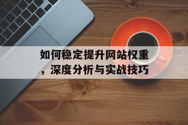 如何稳定提升网站权重，深度分析与实战技巧