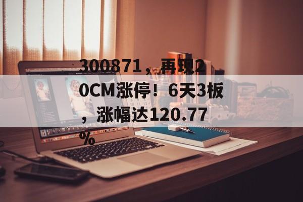 300871,再现20CM涨停!6天3板,涨幅达120.77% 300871,再现20CM涨停!6天3板,涨幅达120.77%