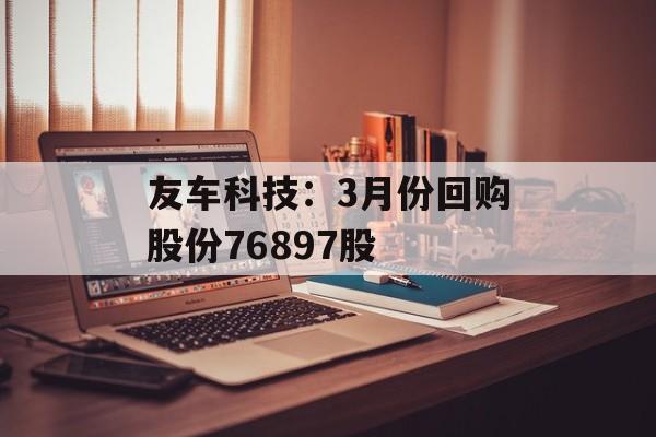 友车科技:3月份回购股份76897股 友车科技:3月份回购股份76897股
