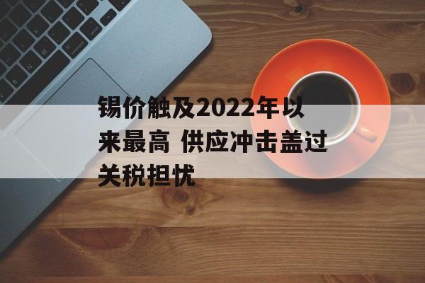 锡价触及2022年以来最高 供应冲击盖过关税担忧 锡价触及2022年以来最高 供应冲击盖过关税担忧