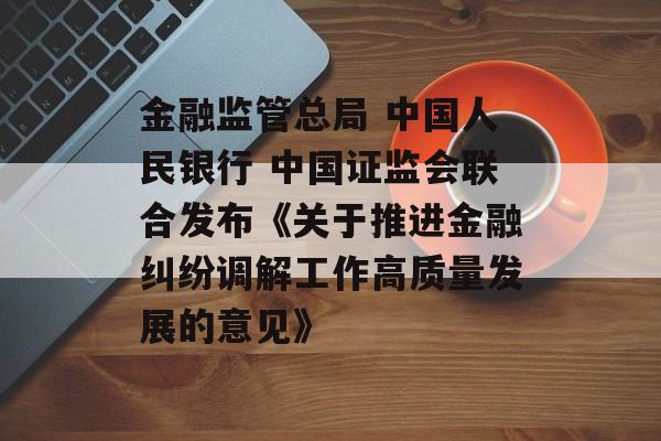 金融监管总局 中国人民银行 中国证监会联合发布《关于推进金融纠纷调解工作高质量发展的意见》 金融监管总局 中国人民银行 中国证监会联合发布《关于推进金融纠纷调解工作高质量发展的意见》