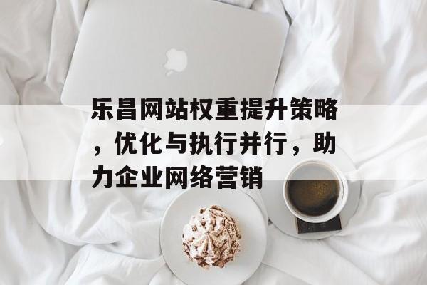 乐昌网站权重提升策略,优化与执行并行,助力企业网络营销 乐昌网站权重提升策略,优化与执行并行,助力企业网络营销