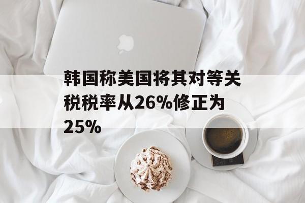 韩国称美国将其对等关税税率从26%修正为25% 韩国称美国将其对等关税税率从26%修正为25%