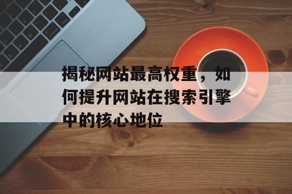 揭秘网站最高权重,如何提升网站在搜索引擎中的核心地位 揭秘网站最高权重,如何提升网站在搜索引擎中的核心地位