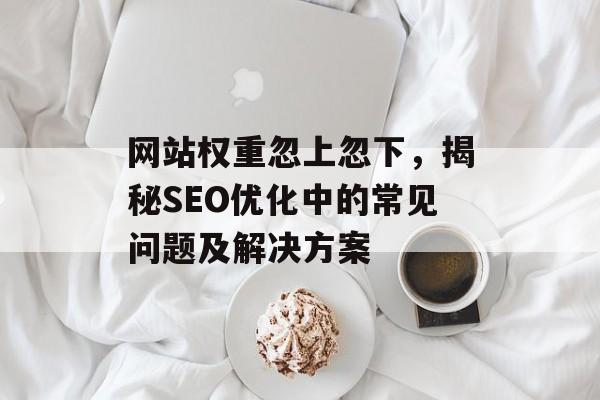网站权重忽上忽下,揭秘SEO优化中的常见问题及解决方案 网站权重忽上忽下,揭秘SEO优化中的常见问题及解决方案