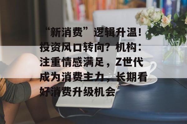 “新消费”逻辑升温!投资风口转向?机构:注重情感满足,Z世代成为消费主力,长期看好消费升级机会 “新消费”逻辑升温!投资风口转向?机构:注重情感满足,Z世代成为消费主力,长期看好消费升级机会