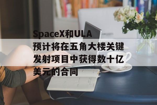 SpaceX和ULA预计将在五角大楼关键发射项目中获得数十亿美元的合同 SpaceX和ULA预计将在五角大楼关键发射项目中获得数十亿美元的合同