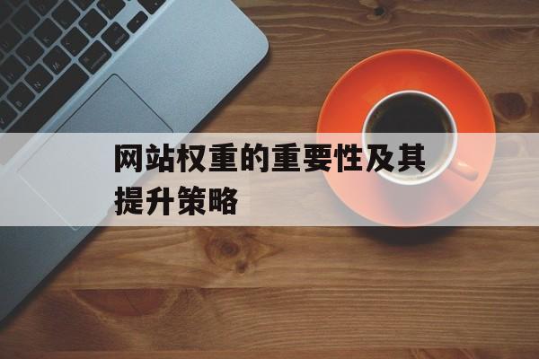 网站权重的重要性及其提升策略 网站权重的重要性及其提升策略