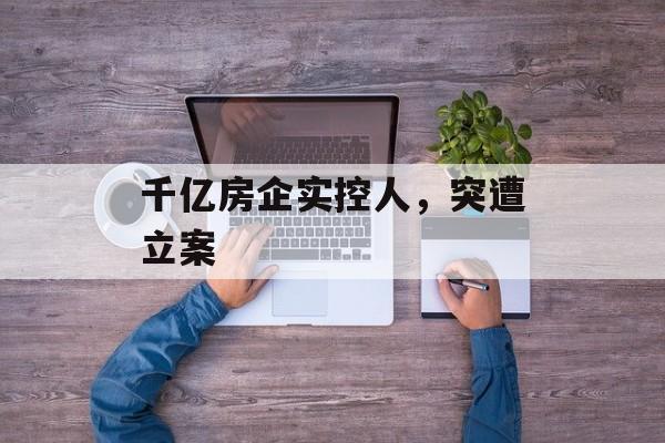 千亿房企实控人,突遭立案 千亿房企实控人,突遭立案