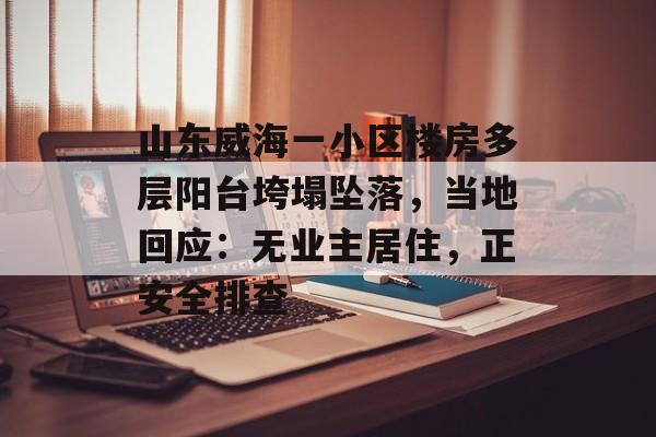 山东威海一小区楼房多层阳台垮塌坠落,当地回应:无业主居住,正安全排查 山东威海一小区楼房多层阳台垮塌坠落,当地回应:无业主居住,正安全排查