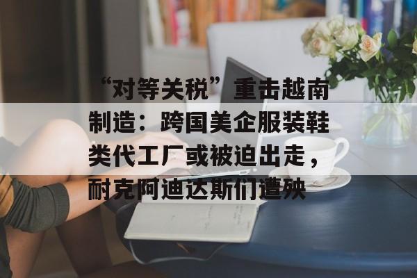 “对等关税”重击越南制造:跨国美企服装鞋类代工厂或被迫出走,耐克阿迪达斯们遭殃 “对等关税”重击越南制造:跨国美企服装鞋类代工厂或被迫出走,耐克阿迪达斯们遭殃