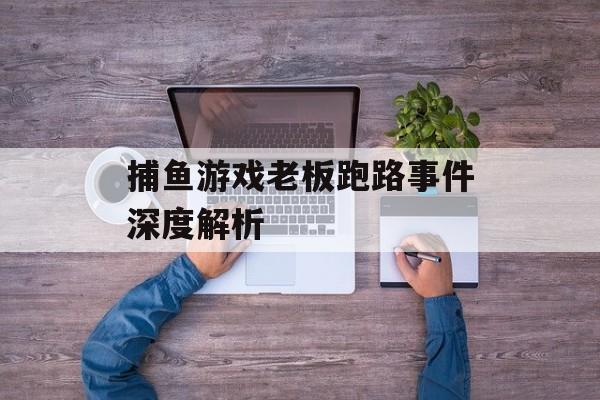 捕鱼游戏老板跑路事件深度解析 捕鱼游戏老板跑路事件深度解析