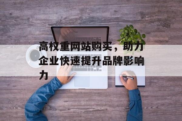 高权重网站购买,助力企业快速提升品牌影响力 高权重网站购买,助力企业快速提升品牌影响力