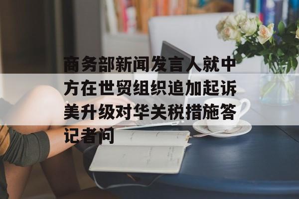 商务部新闻发言人就中方在世贸组织追加起诉美升级对华关税措施答记者问 商务部新闻发言人就中方在世贸组织追加起诉美升级对华关税措施答记者问
