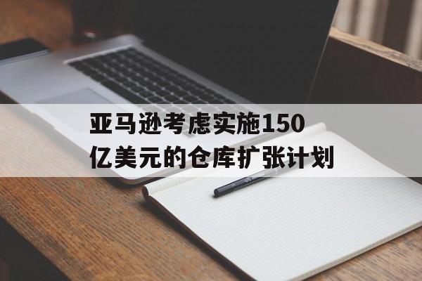 亚马逊考虑实施150亿美元的仓库扩张计划 亚马逊考虑实施150亿美元的仓库扩张计划