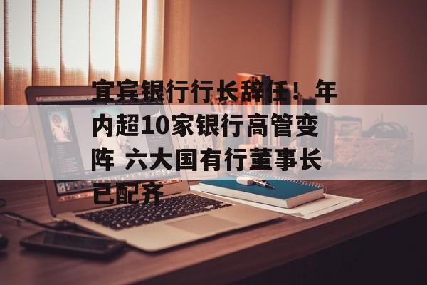 宜宾银行行长辞任！年内超10家银行高管变阵 六大国有行董事长已配齐