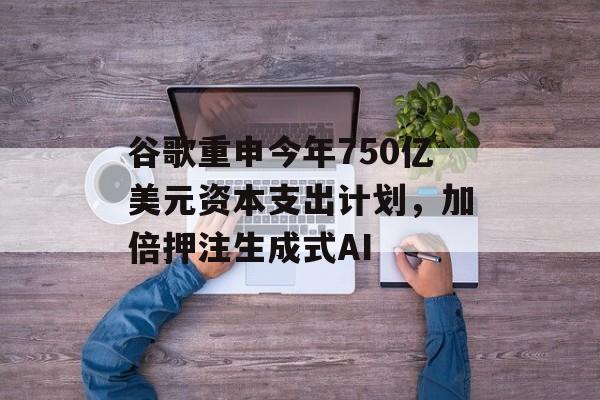 谷歌重申今年750亿美元资本支出计划,加倍押注生成式AI 谷歌重申今年750亿美元资本支出计划,加倍押注生成式AI